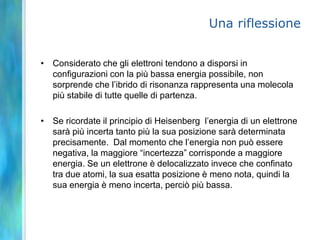 RisonanzaQuando per un dato composto è possibile scrivere più strutture di Lewis tutte ugualmente valide, si ammette che la struttura reale sia costituita dall’insieme di esse -> ibrido di risonanzaOgnuna delle singole strutture possibili si chiama formula limiteL’ibrido di risonanza è una media ponderata delle possibili forme di risonanza