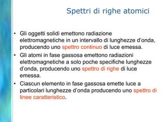 Spettri di righe atomiciGli oggetti solidi emettono radiazione elettromagnetiche in un intervallo di lunghezze d’onda, producendo uno spettro continuo di luce emessa.Gli atomi in fase gassosa emettono radiazioni elettromagnetiche a solo poche specifiche lunghezze d’onda, producendo uno spettro di righe di luce emessa.Ciascun elemento in fase gassosa emette luce a particolari lunghezze d’onda producendo uno spettro di linee caratteristico.