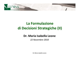 La Formulazione
di Decisioni Strategiche (II)
   Dr. Maria Isabella Leone
        22 Novembre 2010




          Dr. Maria Isabella Leone
 
