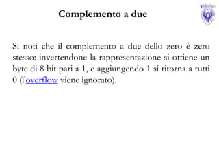 Complemento a due


Si noti che il complemento a due dello zero è zero
stesso: invertendone la rappresentazione si ottiene un
byte di 8 bit pari a 1, e aggiungendo 1 si ritorna a tutti
0 (l'overflow viene ignorato).
 