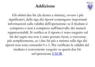 Addizione
      Gli ultimi due bit (da destra a sinistra), ovvero i più
   significativi, della riga dei riporti contengono importanti
  informazioni sulla validità dell'operazione: se il risultato è
    compreso o non è compreso nell'intervallo dei numeri
  rappresentabili. Si verifica se il riporto è stato eseguito sul
    bit del segno ma non è stato portato fuori, o viceversa;
  più semplicemente, se i due bit più a sinistra sulla riga dei
riporti non sono entrambi 0 o 1. Per verificare la validità del
       risultato è conveniente eseguire su questi due bit
                      un'operazione EXOR.
 