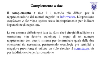 Complemento a due
Il complemento a due è il metodo più diffuso per la
rappresentazione dei numeri negativi in informatica. L'espressione
complemento a due viene spesso usata impropriamente per indicare
l'operazione di negazione.

La sua enorme diffusione è data dal fatto che i circuiti di addizione e
sottrazione non devono esaminare il segno di un numero
rappresentato con questo sistema per determinare quale delle due
operazioni sia necessaria, permettendo tecnologie più semplici e
maggiore precisione; si utilizza un solo circuito, il sommatore, sia
per l'addizione che per la sottrazione.
 