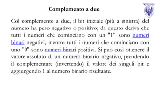 Complemento a due
Col complemento a due, il bit iniziale (più a sinistra) del
numero ha peso negativo o positivo; da questo deriva che
tutti i numeri che cominciano con un "1" sono numeri
binari negativi, mentre tutti i numeri che cominciano con
uno "0" sono numeri binari positivi. Si può così ottenere il
valore assoluto di un numero binario negativo, prendendo
il complementare (invertendo) il valore dei singoli bit e
aggiungendo 1 al numero binario risultante.
 