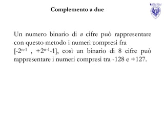 Complemento a due



Un numero binario di n cifre può rappresentare
con questo metodo i numeri compresi fra
[-2n-1 , +2n-1-1], così un binario di 8 cifre può
rappresentare i numeri compresi tra -128 e +127.
 