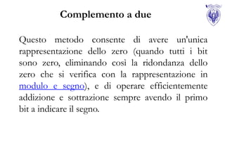 Complemento a due

Questo metodo consente di avere un'unica
rappresentazione dello zero (quando tutti i bit
sono zero, eliminando così la ridondanza dello
zero che si verifica con la rappresentazione in
modulo e segno), e di operare efficientemente
addizione e sottrazione sempre avendo il primo
bit a indicare il segno.
 