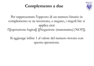 Complemento a due

    Per rappresentare l'opposto di un numero binario in
 complemento se ne invertono, o negano, i singoli bit: si
                         applica cioè
l'[[operazione logica]] [[Negazione (matematica)|NOT]].

 Si aggiunge infine 1 al valore del numero trovato con
                   questa operazione.
 