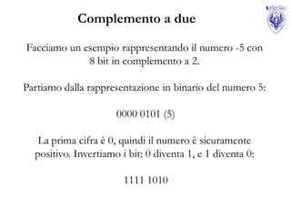 Complemento a due

Facciamo un esempio rappresentando il numero -5 con
             8 bit in complemento a 2.

Partiamo dalla rappresentazione in binario del numero 5:

                      0000 0101 (5)

   La prima cifra è 0, quindi il numero è sicuramente
  positivo. Invertiamo i bit: 0 diventa 1, e 1 diventa 0:

                        1111 1010
 