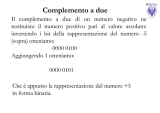 Complemento a due
Il complemento a due di un numero negativo ne
restituisce il numero positivo pari al valore assoluto:
invertendo i bit della rappresentazione del numero -5
(sopra) otteniamo:
                 0000 0100
Aggiungendo 1 otteniamo:

               0000 0101

Che è appunto la rappresentazione del numero +5
in forma binaria.
 