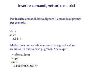 Inserire comandi, vettori e matrici


Per inserire comandi, basta digitare il comando al prompt
per esempio:

>> pi
ans =
  3.1416

Matlab crea una variabile ans a cui assegna il valore
richiesto (in questo caso pi greco). Anche qui:
 >> format long
 >> pi
 ans =
   3.14159265358979
 
