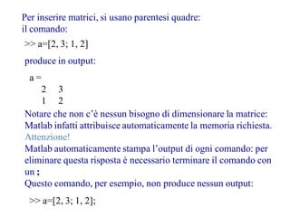 Per inserire matrici, si usano parentesi quadre:
il comando:
>> a=[2, 3; 1, 2]
produce in output:
 a=
     2 3
     1 2
Notare che non c’è nessun bisogno di dimensionare la matrice:
Matlab infatti attribuisce automaticamente la memoria richiesta.
Attenzione!
Matlab automaticamente stampa l’output di ogni comando: per
eliminare questa risposta è necessario terminare il comando con
un ;
Questo comando, per esempio, non produce nessun output:
  >> a=[2, 3; 1, 2];
 