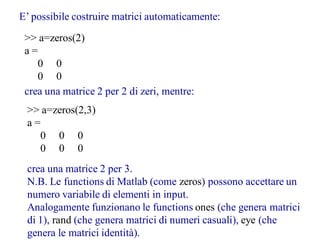 E’ possibile costruire matrici automaticamente:
 >> a=zeros(2)
 a=
    0 0
    0 0
 crea una matrice 2 per 2 di zeri, mentre:
 >> a=zeros(2,3)
 a=
   0 0 0
   0 0 0
 crea una matrice 2 per 3.
 N.B. Le functions di Matlab (come zeros) possono accettare un
 numero variabile di elementi in input.
 Analogamente funzionano le functions ones (che genera matrici
 di 1), rand (che genera matrici di numeri casuali), eye (che
 genera le matrici identità).
 