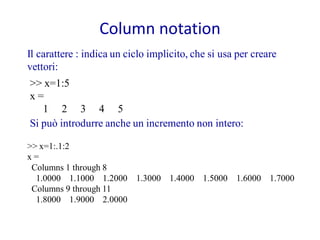 Column notation
Il carattere : indica un ciclo implicito, che si usa per creare
vettori:
>> x=1:5
x=
   1 2 3 4 5
Si può introdurre anche un incremento non intero:

>> x=1:.1:2
x=
 Columns 1 through 8
  1.0000 1.1000 1.2000 1.3000 1.4000 1.5000 1.6000 1.7000
 Columns 9 through 11
  1.8000 1.9000 2.0000
 