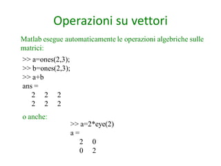 Operazioni su vettori
Matlab esegue automaticamente le operazioni algebriche sulle
matrici:
>> a=ones(2,3);
>> b=ones(2,3);
>> a+b
ans =
   2 2 2
   2 2 2
o anche:
                  >> a=2*eye(2)
                  a=
                    2 0
                    0 2
 