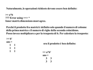 Naturalmente, le operazioni richieste devono essere ben definite:

>> a*b
??? Error using ==> *
Inner matrix dimensions must agree.

Perché il prodotto fra matrici è definito solo quando il numero di colonne
della prima matrice e il numero di righe della seconda coincidono.
Posso invece moltiplicare a per la trasposta di b. Per calcolare la trasposta:

>> b'
ans =
                                   ora il prodotto è ben definito:
  1 1
  1 1
  1 1                             >> a*b'
                                  ans =
                                    3 3
                                    3 3
 