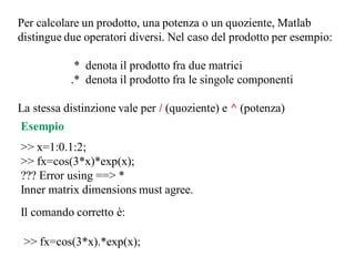 Per calcolare un prodotto, una potenza o un quoziente, Matlab
distingue due operatori diversi. Nel caso del prodotto per esempio:

            * denota il prodotto fra due matrici
           .* denota il prodotto fra le singole componenti

La stessa distinzione vale per / (quoziente) e ^ (potenza)
Esempio
>> x=1:0.1:2;
>> fx=cos(3*x)*exp(x);
??? Error using ==> *
Inner matrix dimensions must agree.
Il comando corretto è:

 >> fx=cos(3*x).*exp(x);
 