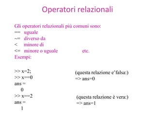 Operatori relazionali
Gli operatori relazionali più comuni sono:
== uguale
~= diverso da
< minore di
<= minore o uguale               etc.
Esempi:

>> x=2;                      (questa relazione e’falsa:)
>> x==0                      => ans=0
ans =
   0
>> x==2                       (questa relazione è vera:)
ans =                         => ans=1
   1
 