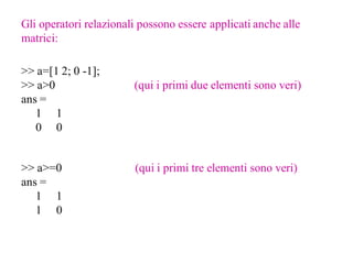 Gli operatori relazionali possono essere applicati anche alle
matrici:

>> a=[1 2; 0 -1];
>> a>0                  (qui i primi due elementi sono veri)
ans =
   1 1
   0 0


>> a>=0                 (qui i primi tre elementi sono veri)
ans =
   1 1
   1 0
 