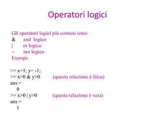 Operatori logici
Gli operatori logici più comuni sono:
& and logico
|    or logico
~     not logico
Esempi:

>> x=1; y= -1;
>> x>0 & y>0        (questa relazione è falsa)
ans =
   0
>> x>0 | y>0       (questa relazione è vera)
ans =
   1
 
