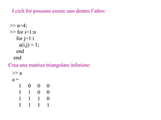 I cicli for possono essere uno dentro l’altro:

>> n=4;
>> for i=1:n
   for j=1:i
    a(i,j) = 1;
   end
  end
Crea una matrice triangolare inferiore:
 >> a
 a=
    1 0 0 0
    1 1 0 0
    1 1 1 0
    1 1 1 1
 
