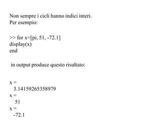 Non sempre i cicli hanno indici interi.
Per esempio:

>> for x=[pi, 51, -72.1]
display(x)
end

in output produce questo risultato:


x=
 3.14159265358979
x=
  51
x=
 -72.1
 