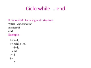Ciclo while … end
Il ciclo while ha la seguente struttura
while espressione
istruzioni
end
Esempio
 >> i=1;
 >> while i<5
  i=i+1;
   end
 >> i
 i=
    5
 