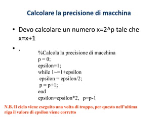 Calcolare la precisione di macchina

    • Devo calcolare un numero x=2^p tale che
      x=x+1
    • .
                  %Calcola la precisione di macchina
                  p = 0;
                  epsilon=1;
                  while 1~=1+epsilon
                   epsilon = epsilon/2;
                   p = p+1;
                  end
                  epsilon=epsilon*2, p=p-1
N.B. Il ciclo viene eseguito una volta di troppo, per questo nell’ultima
riga il valore di epsilon viene corretto
 