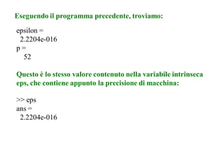 Eseguendo il programma precedente, troviamo:
epsilon =
 2.2204e-016
p=
  52

Questo è lo stesso valore contenuto nella variabile intrinseca
eps, che contiene appunto la precisione di macchina:

>> eps
ans =
 2.2204e-016
 