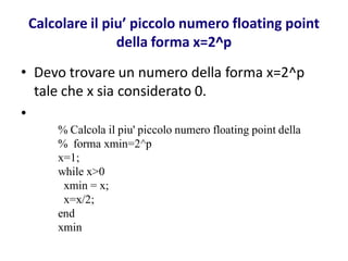 Calcolare il piu’ piccolo numero floating point
                della forma x=2^p
• Devo trovare un numero della forma x=2^p
  tale che x sia considerato 0.
•
     % Calcola il piu' piccolo numero floating point della
     % forma xmin=2^p
     x=1;
     while x>0
      xmin = x;
      x=x/2;
     end
     xmin
 