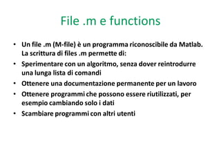 File .m e functions
• Un file .m (M-file) è un programma riconoscibile da Matlab.
  La scrittura di files .m permette di:
• Sperimentare con un algoritmo, senza dover reintrodurre
  una lunga lista di comandi
• Ottenere una documentazione permanente per un lavoro
• Ottenere programmi che possono essere riutilizzati, per
  esempio cambiando solo i dati
• Scambiare programmi con altri utenti
 