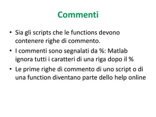 Commenti
• Sia gli scripts che le functions devono
  contenere righe di commento.
• I commenti sono segnalati da %: Matlab
  ignora tutti i caratteri di una riga dopo il %
• Le prime righe di commento di uno script o di
  una function diventano parte dello help online
 