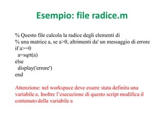 Esempio: file radice.m
% Questo file calcola la radice degli elementi di
% una matrice a, se a>0, altrimenti da' un messaggio di errore
if a>=0
  a=sqrt(a)
else
  display('errore')
end

Attenzione: nel workspace deve essere stata definita una
variabile a. Inoltre l’esecuzione di questo script modifica il
contenuto della variabile a
 