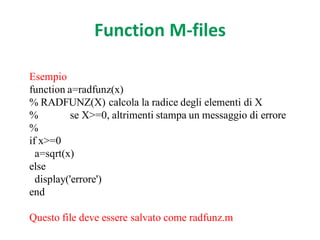 Function M-files

Esempio
function a=radfunz(x)
% RADFUNZ(X) calcola la radice degli elementi di X
%          se X>=0, altrimenti stampa un messaggio di errore
%
if x>=0
  a=sqrt(x)
else
  display('errore')
end

Questo file deve essere salvato come radfunz.m
 