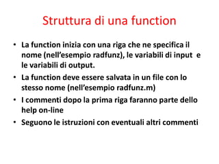 Struttura di una function
• La function inizia con una riga che ne specifica il
  nome (nell’esempio radfunz), le variabili di input e
  le variabili di output.
• La function deve essere salvata in un file con lo
  stesso nome (nell’esempio radfunz.m)
• I commenti dopo la prima riga faranno parte dello
  help on-line
• Seguono le istruzioni con eventuali altri commenti
 