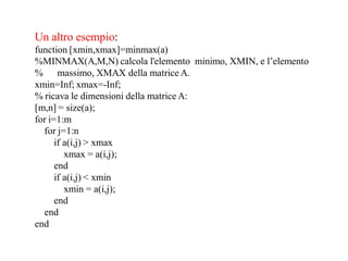Un altro esempio:
function [xmin,xmax]=minmax(a)
%MINMAX(A,M,N) calcola l'elemento minimo, XMIN, e l’elemento
% massimo, XMAX della matrice A.
xmin=Inf; xmax=-Inf;
% ricava le dimensioni della matrice A:
[m,n] = size(a);
for i=1:m
  for j=1:n
      if a(i,j) > xmax
         xmax = a(i,j);
      end
      if a(i,j) < xmin
         xmin = a(i,j);
      end
  end
end
 