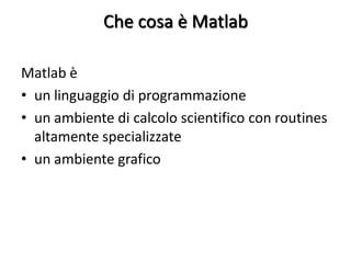 Che cosa è Matlab

Matlab è
• un linguaggio di programmazione
• un ambiente di calcolo scientifico con routines
  altamente specializzate
• un ambiente grafico
 