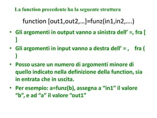 La function precedente ha la seguente struttura

     function [out1,out2,…]=funz(in1,in2,….)
• Gli argomenti in output vanno a sinistra dell’ =, fra [
  ]
• Gli argomenti in input vanno a destra dell’ = , fra (
  )
• Posso usare un numero di argomenti minore di
  quello indicato nella definizione della function, sia
  in entrata che in uscita.
• Per esempio: a=funz(b), assegna a “in1” il valore
  “b”, e ad “a” il valore “out1”
 