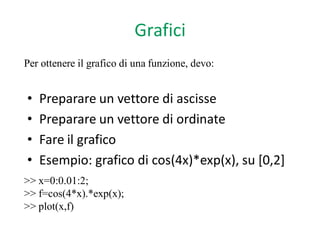 Grafici
Per ottenere il grafico di una funzione, devo:


•   Preparare un vettore di ascisse
•   Preparare un vettore di ordinate
•   Fare il grafico
•   Esempio: grafico di cos(4x)*exp(x), su [0,2]
>> x=0:0.01:2;
>> f=cos(4*x).*exp(x);
>> plot(x,f)
 