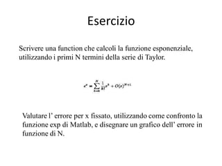 Esercizio
Scrivere una function che calcoli la funzione esponenziale,
utilizzando i primi N termini della serie di Taylor.




 Valutare l’ errore per x fissato, utilizzando come confronto la
 funzione exp di Matlab, e disegnare un grafico dell’ errore in
 funzione di N.
 