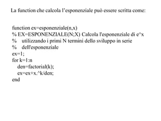 La function che calcola l’esponenziale può essere scritta come:


function ex=esponenziale(n,x)
% EX=ESPONENZIALE(N;X) Calcola l'esponenziale di e^x
% utilizzando i primi N termini dello sviluppo in serie
% dell'esponenziale
ex=1;
for k=1:n
  den=factorial(k);
  ex=ex+x.^k/den;
end
 