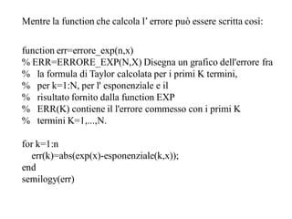 Mentre la function che calcola l’ errore può essere scritta così:

function err=errore_exp(n,x)
% ERR=ERRORE_EXP(N,X) Disegna un grafico dell'errore fra
% la formula di Taylor calcolata per i primi K termini,
% per k=1:N, per l' esponenziale e il
% risultato fornito dalla function EXP
% ERR(K) contiene il l'errore commesso con i primi K
% termini K=1,...,N.

for k=1:n
  err(k)=abs(exp(x)-esponenziale(k,x));
end
semilogy(err)
 