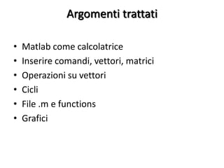Argomenti trattati

•   Matlab come calcolatrice
•   Inserire comandi, vettori, matrici
•   Operazioni su vettori
•   Cicli
•   File .m e functions
•   Grafici
 