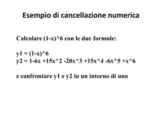 Esempio di cancellazione numerica

Calcolare (1-x)^6 con le due formule:

y1 = (1-x)^6
y2 = 1-6x +15x^2 -20x^3 +15x^4 -6x^5 +x^6

e confrontare y1 e y2 in un intorno di uno
 