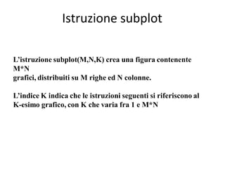 Istruzione subplot

L’istruzione subplot(M,N,K) crea una figura contenente
M*N
grafici, distribuiti su M righe ed N colonne.

L’indice K indica che le istruzioni seguenti si riferiscono al
K-esimo grafico, con K che varia fra 1 e M*N
 