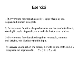 Esercizi

1) Scrivere una function cha calcoli il valor medio di una
sequenza di numeri assegnati.

2) Scrivere una function che produca una matrice quadrata di zeri,
con degli 1 sulla diagonale che scende da destra verso sinistra.

3) Scrivere una function che disegni un rettangolo, centrato
sull’origine, con i lati assegnati in input.

4) Scrivere una function che disegni l’effetto di una matrice 2 X 2
assegnata, sul segmento S:     S    x  2; y  0
                                   1
 