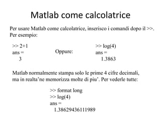 Matlab come calcolatrice
Per usare Matlab come calcolatrice, inserisco i comandi dopo il >>.
Per esempio:

 >> 2+1                                >> log(4)
 ans =               Oppure:           ans =
    3                                    1.3863

 Matlab normalmente stampa solo le prime 4 cifre decimali,
 ma in realta’ne memorizza molte di piu’. Per vederle tutte:

                  >> format long
                  >> log(4)
                  ans =
                    1.38629436111989
 
