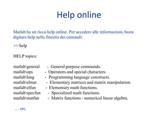 Help online
Matlab ha un ricco help online. Per accedere alle informazioni, basta
digitare help nella finestra dei comandi:
>> help

HELP topics:

matlabgeneral   - General purpose commands.
matlabops     - Operators and special characters.
matlablang    - Programming language constructs.
matlabelmat    - Elementary matrices and matrix manipulation.
matlabelfun   - Elementary math functions.
matlabspecfun    - Specialized math functions.
matlabmatfun    - Matrix functions - numerical linear algebra.

… etc.
 
