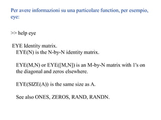 Per avere informazioni su una particolare function, per esempio,
eye:


>> help eye

EYE Identity matrix.
 EYE(N) is the N-by-N identity matrix.

  EYE(M,N) or EYE([M,N]) is an M-by-N matrix with 1's on
  the diagonal and zeros elsewhere.

  EYE(SIZE(A)) is the same size as A.

  See also ONES, ZEROS, RAND, RANDN.
 