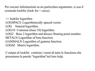 Per cercare informazioni su un particolare argomento, si usa il
comando lookfor (look for = cerca)

>> lookfor logarithm
LOGSPACE Logarithmically spaced vector.
LOG Natural logarithm.
LOG10 Common (base 10) logarithm.
LOG2 Base 2 logarithm and dissect floating point number.
BETALN Logarithm of beta function.
GAMMALN Logarithm of gamma function.
LOGM Matrix logarithm.

L’output di lookfor contiene i nomi di tutte le functions che
presentano la parola “logarithm”nel loro help.
 