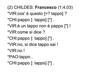 (2) CHILDES: Francesco (1;4.03)
*VIR:cos' è questo [=? tappo] ?
*CHI:pappo [: tappo] [*] .
*VIR:è un tappo non è pappo ["] !
*VIR:come si dice ?
*CHI:pappo [: tappo] [*] .
*VIR:no, si dice tappo sai !
*VIR:no !
*PAO:tappo .
*CHI:pappo [: tappo] [*] .

 