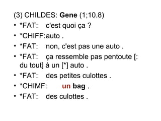 (3) CHILDES: Gene (1;10.8)
• *FAT: c'est quoi ça ?
• *CHIFF:auto .
• *FAT: non, c'est pas une auto .
• *FAT: ça ressemble pas pentoute [:
du tout] à un [*] auto .
• *FAT: des petites culottes .
• *CHIMF:
un bag .
• *FAT: des culottes .

 